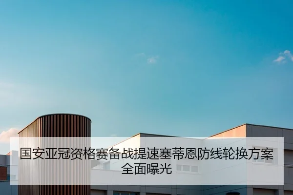 国安亚冠资格赛备战提速塞蒂恩防线轮换方案全面曝光