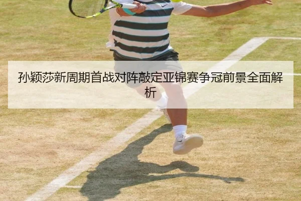 孙颖莎新周期首战对阵敲定亚锦赛争冠前景全面解析